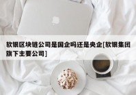 软银区块链公司是国企吗还是央企[软银集团旗下主要公司]