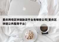 重庆跨境区块链融资平台有哪些公司[重庆区块链公共服务平台]