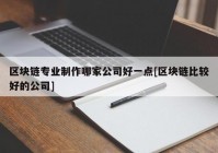 区块链专业制作哪家公司好一点[区块链比较好的公司]